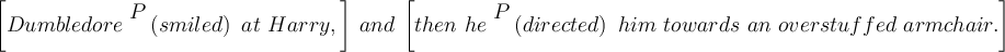 
    \left[Dumbledore \ \begin{matrix} P \\ \ \end{matrix} \left(smiled \right) \ at \ Harry,\right] \ and \ \left[ then \ he \ \begin{matrix} P \\ \ \end{matrix} \left(directed\right) \ him \ towards \ an \ overstuffed \ armchair.\right]
    